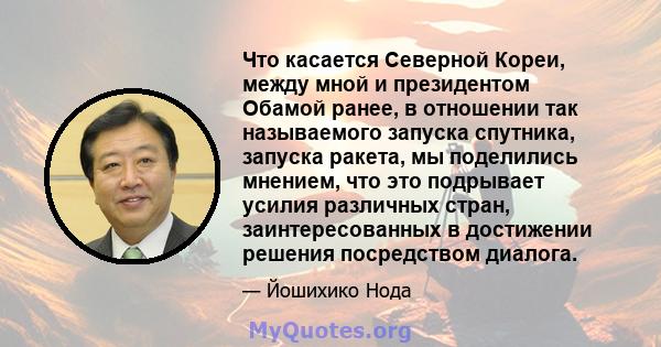 Что касается Северной Кореи, между мной и президентом Обамой ранее, в отношении так называемого запуска спутника, запуска ракета, мы поделились мнением, что это подрывает усилия различных стран, заинтересованных в