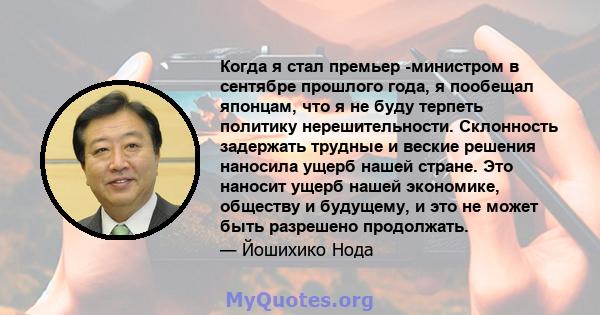 Когда я стал премьер -министром в сентябре прошлого года, я пообещал японцам, что я не буду терпеть политику нерешительности. Склонность задержать трудные и веские решения наносила ущерб нашей стране. Это наносит ущерб