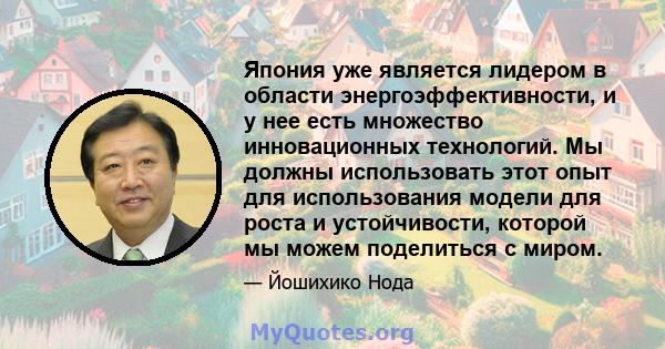 Япония уже является лидером в области энергоэффективности, и у нее есть множество инновационных технологий. Мы должны использовать этот опыт для использования модели для роста и устойчивости, которой мы можем поделиться 