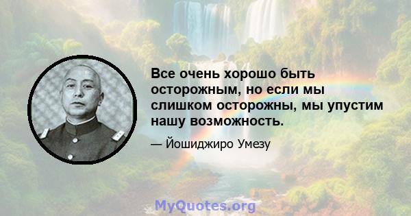 Все очень хорошо быть осторожным, но если мы слишком осторожны, мы упустим нашу возможность.