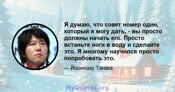 Я думаю, что совет номер один, который я могу дать, - вы просто должны начать его. Просто встаньте ноги в воду и сделайте это. Я многому научился просто попробовать это.