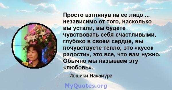 Просто взглянув на ее лицо ... независимо от того, насколько вы устали, вы будете чувствовать себя счастливыми, глубоко в своем сердце, вы почувствуете тепло, это «кусок радости», это все, что вам нужно. Обычно мы