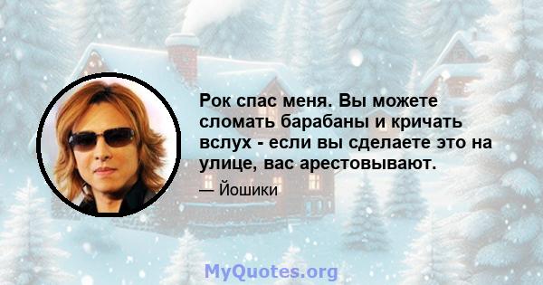 Рок спас меня. Вы можете сломать барабаны и кричать вслух - если вы сделаете это на улице, вас арестовывают.