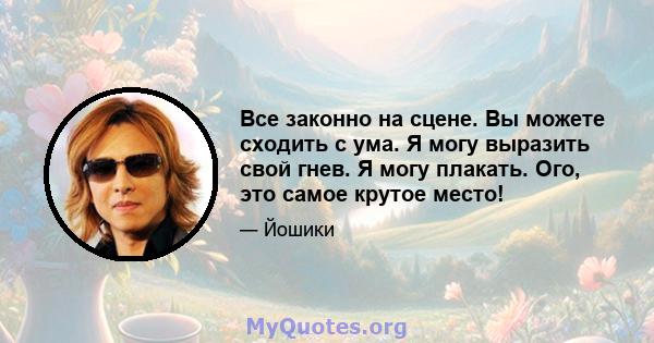 Все законно на сцене. Вы можете сходить с ума. Я могу выразить свой гнев. Я могу плакать. Ого, это самое крутое место!