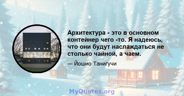 Архитектура - это в основном контейнер чего -то. Я надеюсь, что они будут наслаждаться не столько чайной, а чаем.