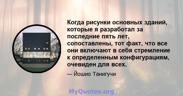 Когда рисунки основных зданий, которые я разработал за последние пять лет, сопоставлены, тот факт, что все они включают в себя стремление к определенным конфигурациям, очевиден для всех.