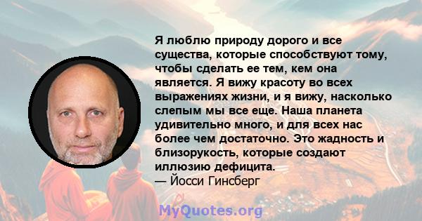 Я люблю природу дорого и все существа, которые способствуют тому, чтобы сделать ее тем, кем она является. Я вижу красоту во всех выражениях жизни, и я вижу, насколько слепым мы все еще. Наша планета удивительно много, и 