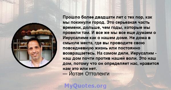 Прошло более двадцати лет с тех пор, как мы покинули город. Это серьезная часть времени, дольше, чем годы, которые мы провели там. И все же мы все еще думаем о Иерусалиме как о нашем доме. Не дома в смысле места, где вы 