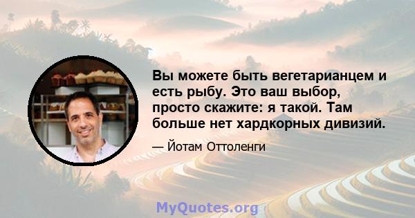 Вы можете быть вегетарианцем и есть рыбу. Это ваш выбор, просто скажите: я такой. Там больше нет хардкорных дивизий.