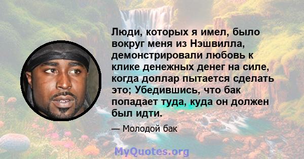 Люди, которых я имел, было вокруг меня из Нэшвилла, демонстрировали любовь к клике денежных денег на силе, когда доллар пытается сделать это; Убедившись, что бак попадает туда, куда он должен был идти.