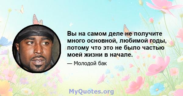 Вы на самом деле не получите много основной, любимой годы, потому что это не было частью моей жизни в начале.