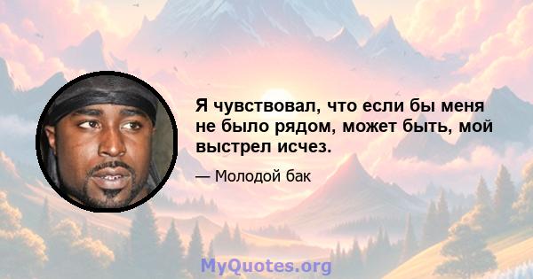 Я чувствовал, что если бы меня не было рядом, может быть, мой выстрел исчез.