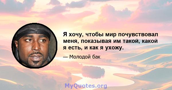 Я хочу, чтобы мир почувствовал меня, показывая им такой, какой я есть, и как я ухожу.