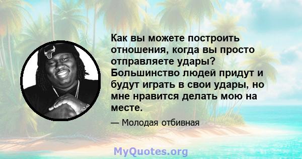 Как вы можете построить отношения, когда вы просто отправляете удары? Большинство людей придут и будут играть в свои удары, но мне нравится делать мою на месте.