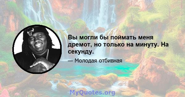 Вы могли бы поймать меня дремот, но только на минуту. На секунду.