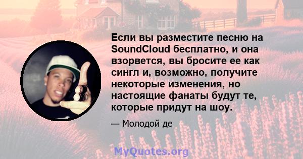 Если вы разместите песню на SoundCloud бесплатно, и она взорвется, вы бросите ее как сингл и, возможно, получите некоторые изменения, но настоящие фанаты будут те, которые придут на шоу.