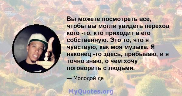 Вы можете посмотреть все, чтобы вы могли увидеть переход кого -то, кто приходит в его собственную. Это то, что я чувствую, как моя музыка. Я наконец -то здесь, прибываю, и я точно знаю, о чем хочу поговорить с людьми.