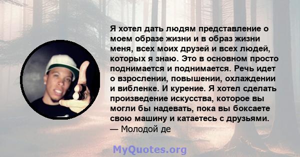 Я хотел дать людям представление о моем образе жизни и в образ жизни меня, всех моих друзей и всех людей, которых я знаю. Это в основном просто поднимается и поднимается. Речь идет о взрослении, повышении, охлаждении и