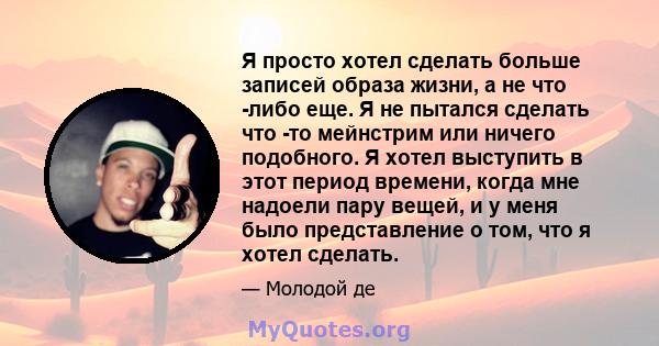 Я просто хотел сделать больше записей образа жизни, а не что -либо еще. Я не пытался сделать что -то мейнстрим или ничего подобного. Я хотел выступить в этот период времени, когда мне надоели пару вещей, и у меня было