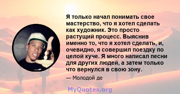 Я только начал понимать свое мастерство, что я хотел сделать как художник. Это просто растущий процесс. Выяснив именно то, что я хотел сделать, и, очевидно, я совершил поездку по целой куче. Я много написал песни для