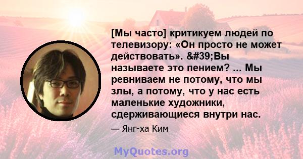 [Мы часто] критикуем людей по телевизору: «Он просто не может действовать». 'Вы называете это пением? ... Мы ревниваем не потому, что мы злы, а потому, что у нас есть маленькие художники, сдерживающиеся внутри нас.