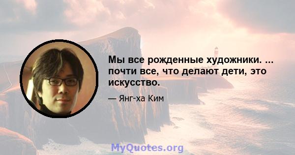 Мы все рожденные художники. ... почти все, что делают дети, это искусство.