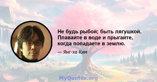 Не будь рыбой; быть лягушкой. Плавайте в воде и прыгайте, когда попадаете в землю.