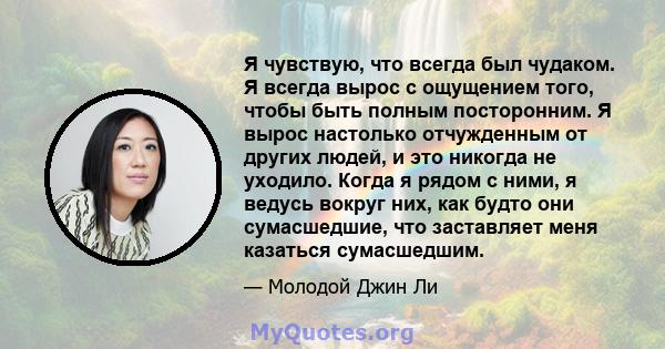 Я чувствую, что всегда был чудаком. Я всегда вырос с ощущением того, чтобы быть полным посторонним. Я вырос настолько отчужденным от других людей, и это никогда не уходило. Когда я рядом с ними, я ведусь вокруг них, как 