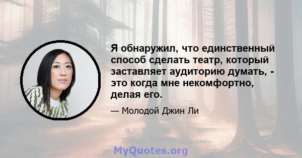 Я обнаружил, что единственный способ сделать театр, который заставляет аудиторию думать, - это когда мне некомфортно, делая его.