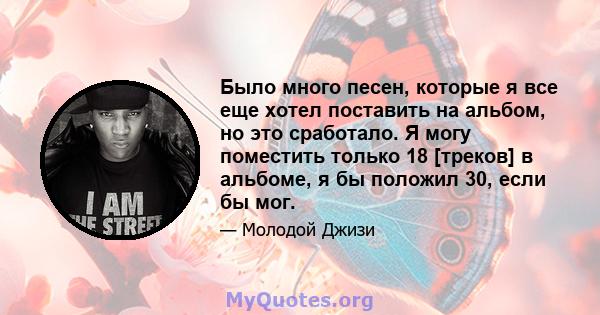 Было много песен, которые я все еще хотел поставить на альбом, но это сработало. Я могу поместить только 18 [треков] в альбоме, я бы положил 30, если бы мог.