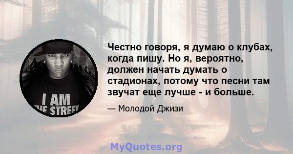 Честно говоря, я думаю о клубах, когда пишу. Но я, вероятно, должен начать думать о стадионах, потому что песни там звучат еще лучше - и больше.