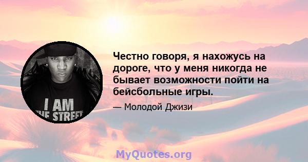 Честно говоря, я нахожусь на дороге, что у меня никогда не бывает возможности пойти на бейсбольные игры.