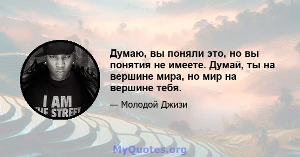 Думаю, вы поняли это, но вы понятия не имеете. Думай, ты на вершине мира, но мир на вершине тебя.