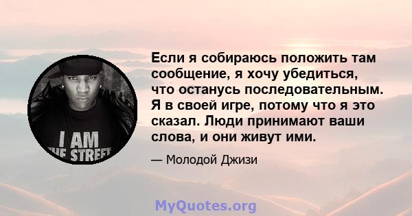 Если я собираюсь положить там сообщение, я хочу убедиться, что останусь последовательным. Я в своей игре, потому что я это сказал. Люди принимают ваши слова, и они живут ими.