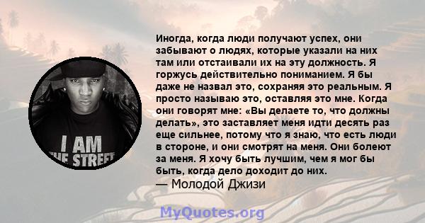 Иногда, когда люди получают успех, они забывают о людях, которые указали на них там или отстаивали их на эту должность. Я горжусь действительно пониманием. Я бы даже не назвал это, сохраняя это реальным. Я просто