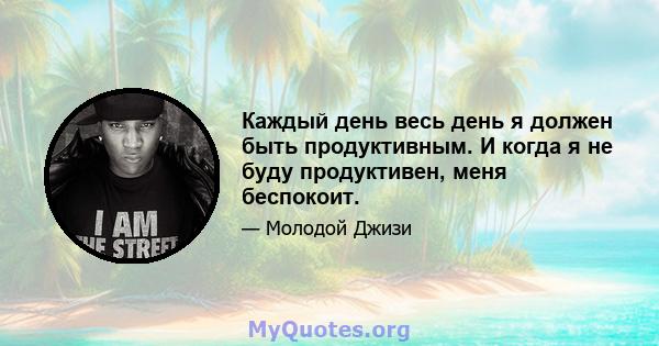 Каждый день весь день я должен быть продуктивным. И когда я не буду продуктивен, меня беспокоит.