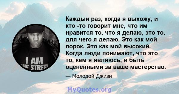 Каждый раз, когда я выхожу, и кто -то говорит мне, что им нравится то, что я делаю, это то, для чего я делаю. Это как мой порок. Это как мой высокий. Когда люди понимают, что это то, кем я являюсь, и быть оцененными за