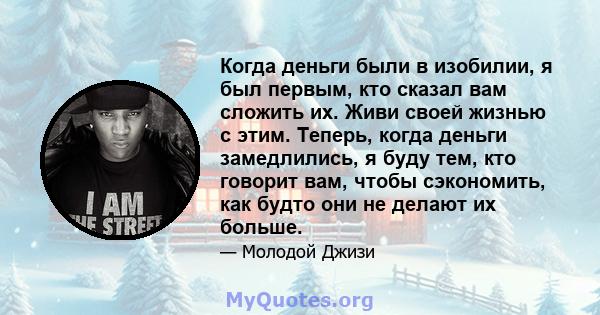 Когда деньги были в изобилии, я был первым, кто сказал вам сложить их. Живи своей жизнью с этим. Теперь, когда деньги замедлились, я буду тем, кто говорит вам, чтобы сэкономить, как будто они не делают их больше.