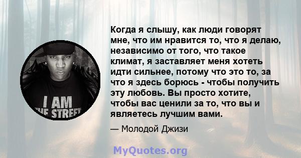 Когда я слышу, как люди говорят мне, что им нравится то, что я делаю, независимо от того, что такое климат, я заставляет меня хотеть идти сильнее, потому что это то, за что я здесь борюсь - чтобы получить эту любовь. Вы 