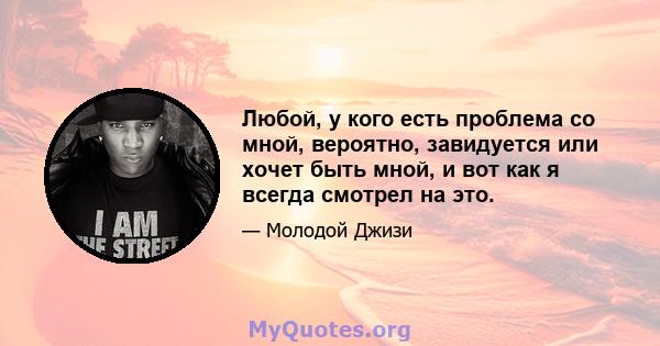 Любой, у кого есть проблема со мной, вероятно, завидуется или хочет быть мной, и вот как я всегда смотрел на это.