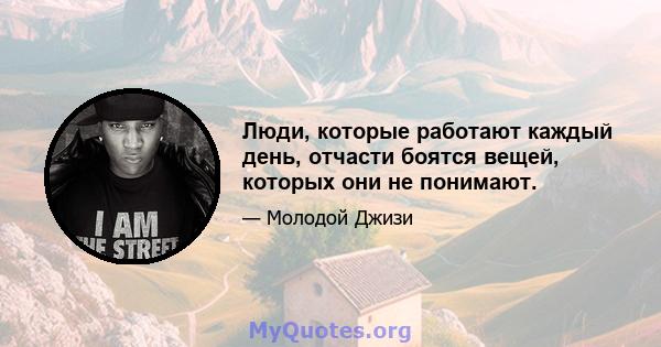 Люди, которые работают каждый день, отчасти боятся вещей, которых они не понимают.