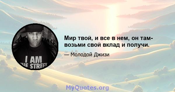 Мир твой, и все в нем, он там- возьми свой вклад и получи.