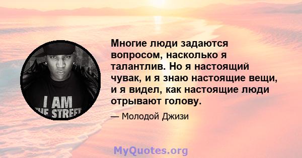 Многие люди задаются вопросом, насколько я талантлив. Но я настоящий чувак, и я знаю настоящие вещи, и я видел, как настоящие люди отрывают голову.