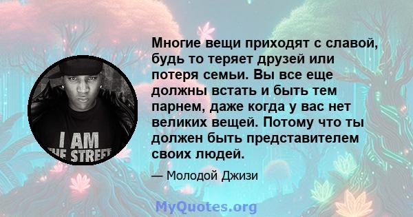 Многие вещи приходят с славой, будь то теряет друзей или потеря семьи. Вы все еще должны встать и быть тем парнем, даже когда у вас нет великих вещей. Потому что ты должен быть представителем своих людей.