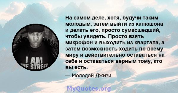 На самом деле, хотя, будучи таким молодым, затем выйти из капюшона и делать его, просто сумасшедший, чтобы увидеть. Просто взять микрофон и выходить из квартала, а затем возможность ходить по всему миру и действительно