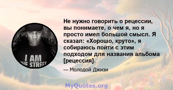 Не нужно говорить о рецессии, вы понимаете, о чем я, но я просто имел большой смысл. Я сказал: «Хорошо, круто», я собираюсь пойти с этим подходом для названия альбома [рецессия].