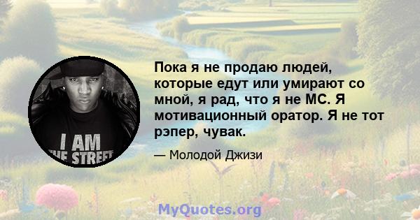 Пока я не продаю людей, которые едут или умирают со мной, я рад, что я не MC. Я мотивационный оратор. Я не тот рэпер, чувак.