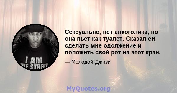 Сексуально, нет алкоголика, но она пьет как туалет. Сказал ей сделать мне одолжение и положить свой рот на этот кран.