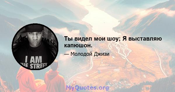 Ты видел мои шоу; Я выставляю капюшон.