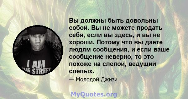 Вы должны быть довольны собой. Вы не можете продать себя, если вы здесь, и вы не хороши. Потому что вы даете людям сообщения, и если ваше сообщение неверно, то это похоже на слепой, ведущий слепых.